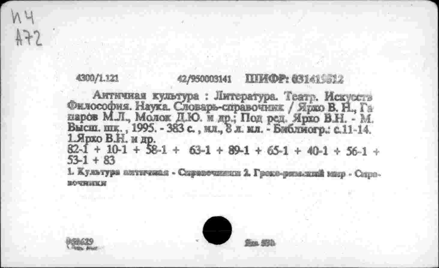 ﻿4300/1.121	42/950003141 ШИФР: 0314Ш1£
Античная культура : Литература. Театр. Искуж-а Фи.чософна. Наука. Словарь-справочник / Ярко В. Щ Га иарбв МЛ., Молок ДЮ. и др.; Под ред Ярхо ВЛ. - М. Высш. шк., 1995. - 383 а , ил., 8 л. кл. - Бг«6лиогр^ с.11-14. 1_Ярхо ВЛ. и др.
82-1 + 10-1 + 58-1 + 63-1 + 89-1 + 65-1 + 40-1 + 56-1 + 53-1 + 83
Ь Культура ьггачва - СауиЯЕгза X Г^ч.'-углди! юир - Сирл. арчинки